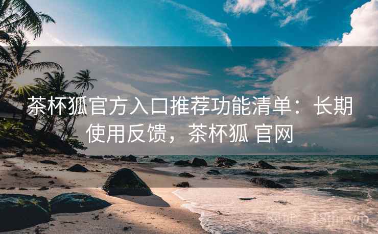 茶杯狐官方入口推荐功能清单:长期使用反馈,茶杯狐 官网 茶杯狐官方入口推荐功能清单:长期使用反馈,茶杯狐 官网