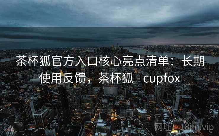 茶杯狐官方入口核心亮点清单:长期使用反馈,茶杯狐 - cupfox 茶杯狐官方入口核心亮点清单:长期使用反馈,茶杯狐 - cupfox
