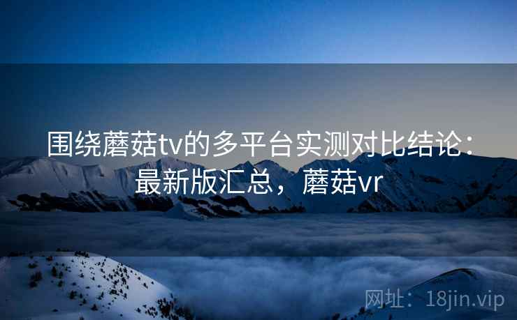 围绕蘑菇tv的多平台实测对比结论:最新版汇总,蘑菇vr 围绕蘑菇tv的多平台实测对比结论:最新版汇总,蘑菇vr