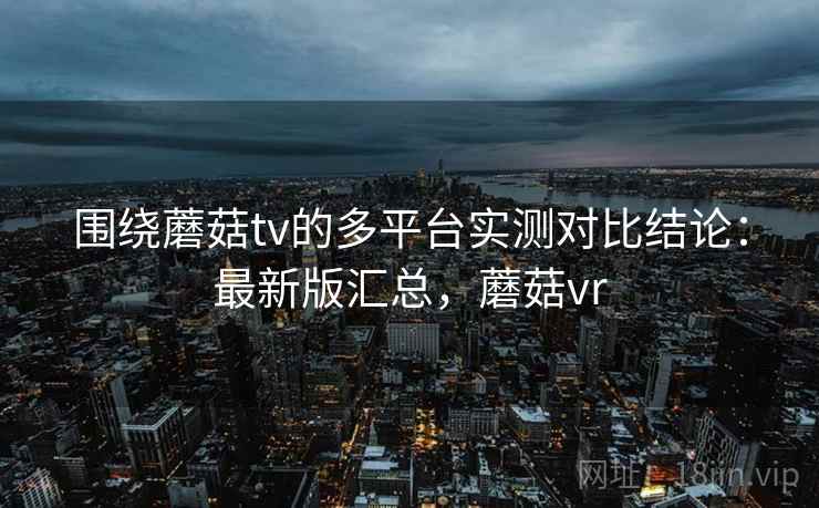 围绕蘑菇tv的多平台实测对比结论:最新版汇总,蘑菇vr 围绕蘑菇tv的多平台实测对比结论:最新版汇总,蘑菇vr