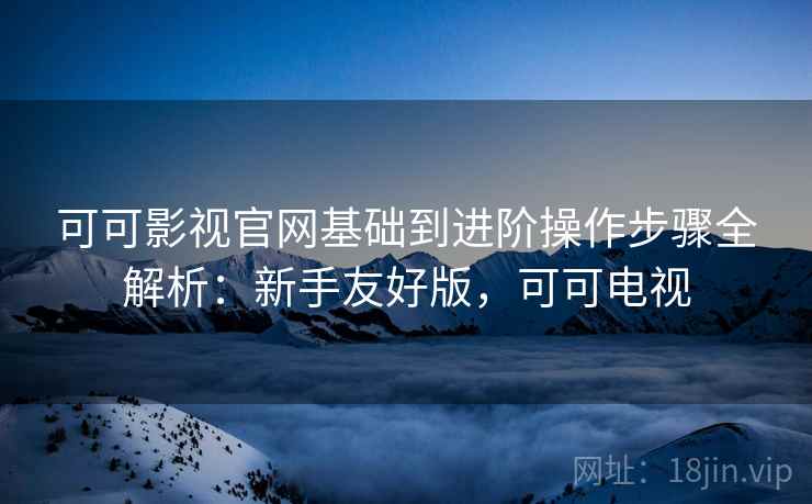 可可影视官网基础到进阶操作步骤全解析:新手友好版,可可电视 可可影视官网基础到进阶操作步骤全解析:新手友好版,可可电视