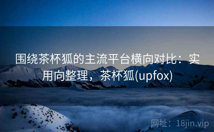 围绕茶杯狐的主流平台横向对比:实用向整理,茶杯狐(upfox) 围绕茶杯狐的主流平台横向对比:实用向整理,茶杯狐(upfox)